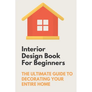 Interior Design Book For Beginners: The Ultimate Guide To Decorating Your Entire Home: Apartment Interior Design Guide
