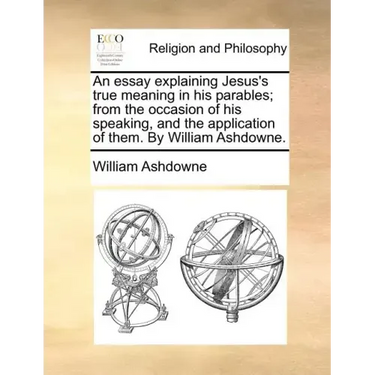 An Essay Explaining Jesus's True Meaning in His Parables; From the Occasion of His Speaking, and the Application of Them. by William Ashdowne.