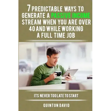 7 Predictable Ways to Generate a Passive Income Stream When You Are Over 40 and While Working a Full Time Job: It's Never Too Late to Start