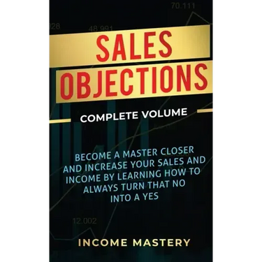 Sales Objections: Become a Master Closer and Increase Your Sales and Income by Learning How to Always Turn That No into a Yes Complete Volume