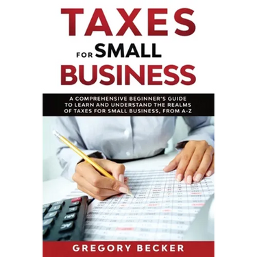 Taxes for Small Business: A Comprehensive Beginner's Guide to Learn and Understand the Realms of Taxes for Small Business, from A-Z