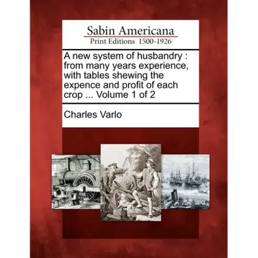 A New System of Husbandry: From Many Years Experience, with Tables Shewing the Expence and Profit of Each Crop ... Volume 1 of 2