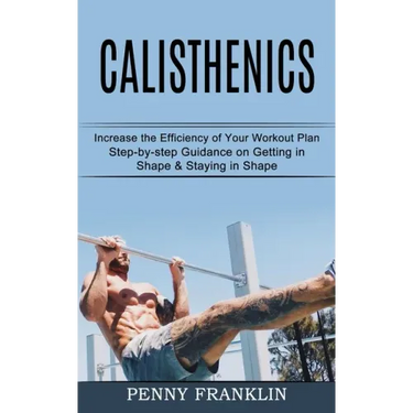 Calisthenics: Step-by-step Guidance on Getting in Shape & Staying in Shape (Increase the Efficiency of Your Workout Plan)