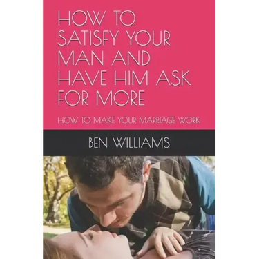 How to Satisfy Your Man and Have Him Ask for More: How to Make Your Marriage Work