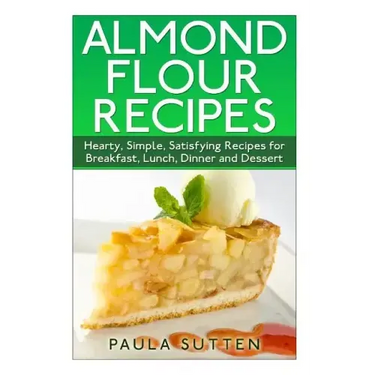 Almond Flour Recipes: Hearty, Simple, Satisfying Recipes for Breakfast, Lunch, Dinner and Dessert