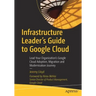 Infrastructure Leader's Guide to Google Cloud: Lead Your Organization's Google Cloud Adoption, Migration and Modernization Journey
