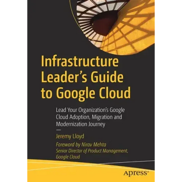 Infrastructure Leader's Guide to Google Cloud: Lead Your Organization's Google Cloud Adoption, Migration and Modernization Journey
