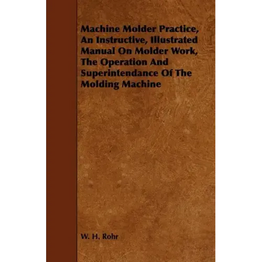 Machine Molder Practice, An Instructive, Illustrated Manual On Molder Work, The Operation And Superintendance Of The Molding Machine