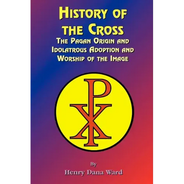 History of the Cross: The Pagan Origin, and Idolatroous Adoption and Worship, of the Image