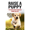Raise a Puppy: The Essential Guide to Raising and Training Your Puppy (How to Raise a Puppy to Become an Obedient Well Behaved and Loving Dog)