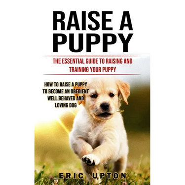 Raise a Puppy: The Essential Guide to Raising and Training Your Puppy (How to Raise a Puppy to Become an Obedient Well Behaved and Loving Dog)
