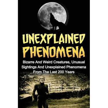 Unexplained Phenomena: Bizarre And Weird Creatures, Unusual Sightings And Unexplained Phenomena From The Last 200 Years