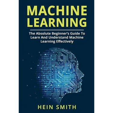 Machine Learning: The Absolute Beginner's Guide To Learn And Understand Machine Learning Effectively