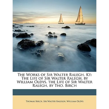 The Works of Sir Walter Ralegh, Kt: The Life of Sir Walter Ralegh, by William Oldys. the Life of Sir Walter Ralegh, by Tho. Birch