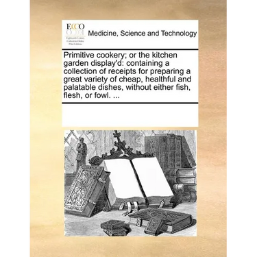 Primitive Cookery; Or the Kitchen Garden Display'd: Containing a Collection of Receipts for Preparing a Great Variety of Cheap, Healthful and Palatabl