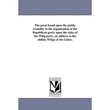 The great fraud upon the public credulity in the organization of the Republican party upon the ruins of the Whig party, an address to the oldline Whig