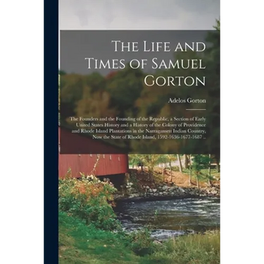 The Life and Times of Samuel Gorton; the Founders and the Founding of the Republic, a Section of Early United States History and a History of the Colo