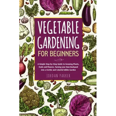 Vegetable Gardening for Beginners: A Simple Step-by-Step Guide to Growing Plants, Fruits and Flowers, Turning your Own Backyard into a Fertile and Col