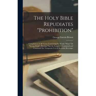 The Holy Bible Repudiates "prohibition": Compilation of All Verses Containing the Words "wine" Or "strong Drink", Proving That the Scriptures Commend