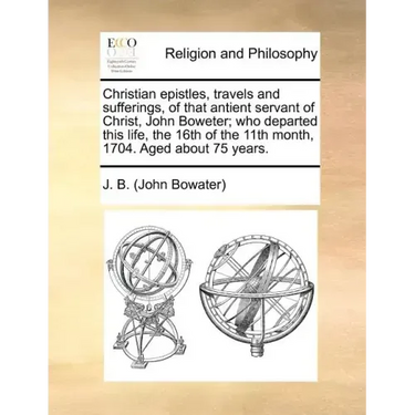 Christian Epistles, Travels and Sufferings, of That Antient Servant of Christ, John Boweter; Who Departed This Life, the 16th of the 11th Month, 1704.