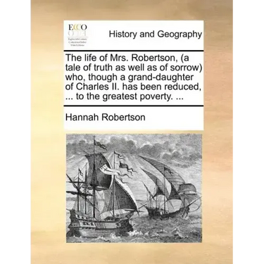 The Life of Mrs. Robertson, (a Tale of Truth as Well as of Sorrow) Who, Though a Grand-Daughter of Charles II. Has Been Reduced, ... to the Greatest P