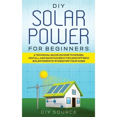 DIY Solar Power for Beginners, a Technical Guide on How to Design, Install, and Maintain Grid-Tied and Off-Grid Solar Power Systems for Your Home