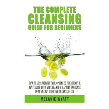 The Complete Cleansing Guide for Beginners: How to Lose Weight Fast to Optimize Your Health, Revitalize Your Appearance & Rapidly Increase Your Energy