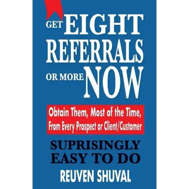 Get Eight Referrals or More Now: Obtain Them, Most of the Time, From Every Prospect or Client/Customer