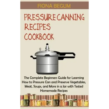 Pressure Canning Recipes Cookbook: The Complete Beginners Guide for Learning How to Pressure Can and Preserve Vegetables, Meat, Soups, and More in a J
