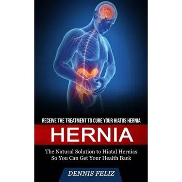 Hernia: Receive the Treatment to Cure Your Hiatus Hernia (The Natural Solution to Hiatal Hernias So You Can Get Your Health Back)
