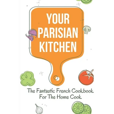 Your Parisian Kitchen: The Fantastic French Cookbook For The Home Cook: French Home Cooking Recipes