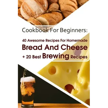 Cookbook For Beginners: 40 Awesome Recipes For Homemade Bread And Cheese + 20 Best Brewing Recipes: (Cheese Making Techniques, Bread Baking Te