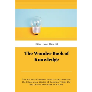 The Wonder Book of Knowledge: The Marvels of Modern Industry and Invention the Interesting Stories of Common Things the Mysterious Processes of Nature