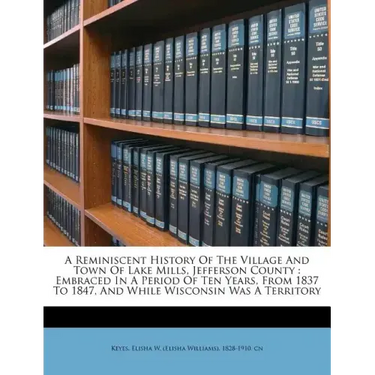 A Reminiscent History of the Village and Town of Lake Mills, Jefferson County: Embraced in a Period of Ten Years, from 1837 to 1847, and While Wiscons