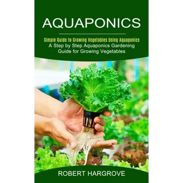 Aquaponics: Simple Guide to Growing Vegetables Using Aquaponics (A Step by Step Aquaponics Gardening Guide for Growing Vegetables)