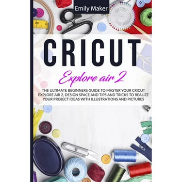 Cricut Explore Air 2: The Ultimate Beginners Guide to Master Your Cricut Explore Air 2, Design Space and Tips and Tricks to Realize Your Project Ideas