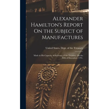 Alexander Hamilton's Report On the Subject of Manufactures: Made in His Capacity of Secretary of the Treasury, On the Fifth of December, 1791.