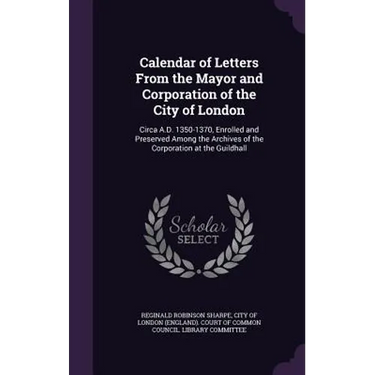 Calendar of Letters From the Mayor and Corporation of the City of London: Circa A.D. 1350-1370, Enrolled and Preserved Among the Archives of the Corpo