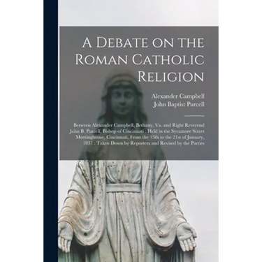 A Debate on the Roman Catholic Religion: Between Alexander Campbell, Bethany, Va. and Right Reverend John B. Purcell, Bishop of Cincinnati: Held in th