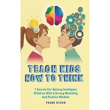Teach Kids How to Think: 7 Secrets for Raising Intelligent Children With a Strong Mentality and Positive Mindset