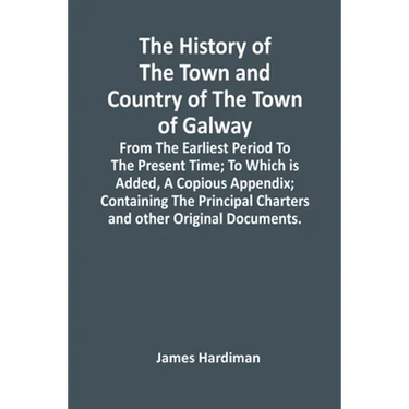 The History Of The Town And Country Of The Town Of Galway: From The Earliest Period To The Present Time; To Which Is Added, A Copious Appendix; Contai