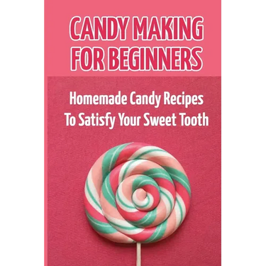 Candy Making For Beginners: Homemade Candy Recipes To Satisfy Your Sweet Tooth