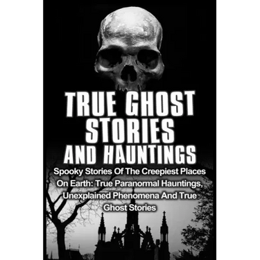 True Ghost Stories And Hauntings: Spooky Stories Of The Creepiest Places On Earth: True Paranormal Hauntings, Unexplained Phenomena And True Ghost Sto