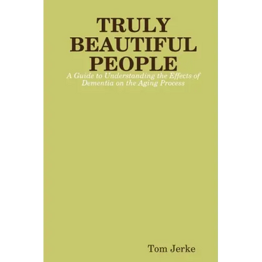 TRULY BEAUTIFUL PEOPLE, A Guide to Understanding the Effects of Dementia on the Aging Process