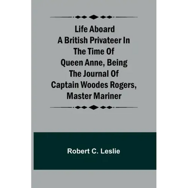 Life Aboard a British Privateer in the Time of Queen Anne, Being the Journal of Captain Woodes Rogers, Master Mariner