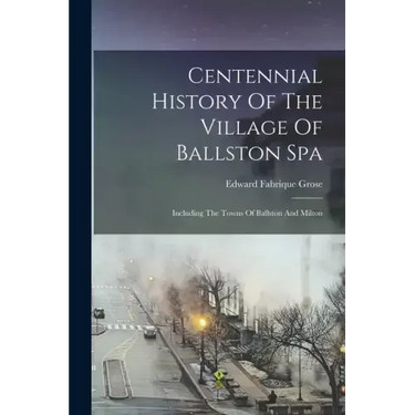 Centennial History Of The Village Of Ballston Spa: Including The Towns Of Ballston And Milton