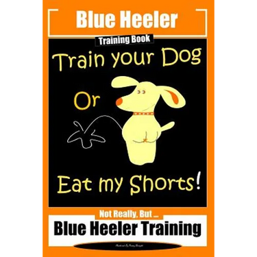 Blue Heeler Training Book, Train Your Dog or Eat My Shorts!: Not Really But... Blue Heeler Training