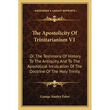 The Apostolicity Of Trinitarianism V1: Or, The Testimony Of History To The Antiquity, And To The Apostolical Inculcation Of The Doctrine Of The Holy T