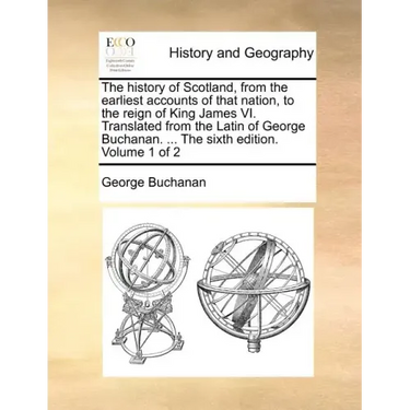 The History of Scotland, from the Earliest Accounts of That Nation, to the Reign of King James VI. Translated from the Latin of George Buchanan. ... t