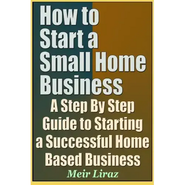 How to Start a Small Home Business - A Step by Step Guide to Starting a Successful Home Based Business